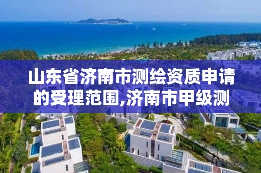 山东省济南市测绘资质申请的受理范围,济南市甲级测绘资质单位。