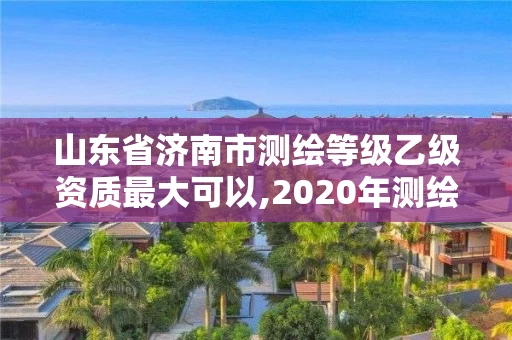 山东省济南市测绘等级乙级资质最大可以,2020年测绘资质乙级需要什么条件。