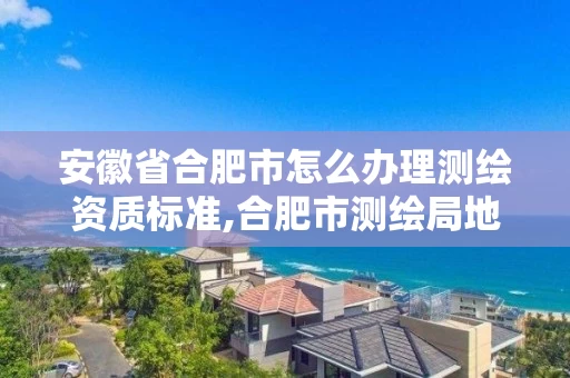 安徽省合肥市怎么办理测绘资质标准,合肥市测绘局地址。
