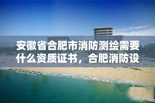 安徽省合肥市消防测绘需要什么资质证书,合肥消防设计审查 安徽省合肥市消防测绘需要什么资质证书,合肥消防设计审查