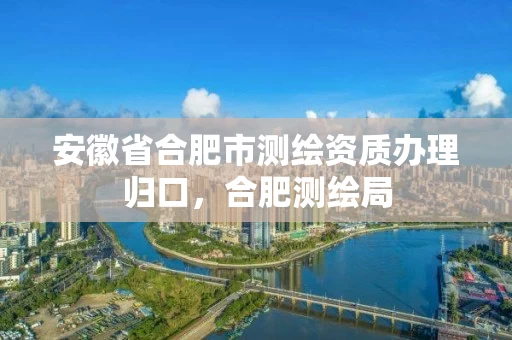 安徽省合肥市测绘资质办理归口，合肥测绘局