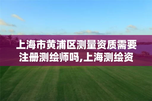 上海市黄浦区测量资质需要注册测绘师吗,上海测绘资质单位。