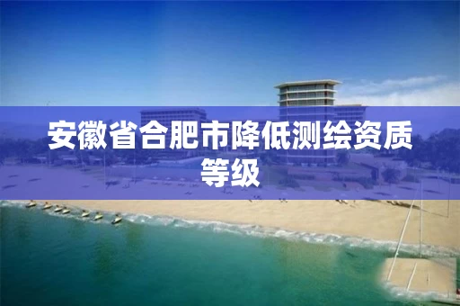 安徽省合肥市降低测绘资质等级