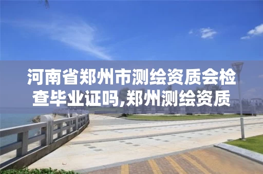 河南省郑州市测绘资质会检查毕业证吗,郑州测绘资质代办。