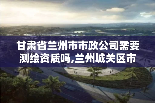 甘肃省兰州市市政公司需要测绘资质吗,兰州城关区市政资质代办。