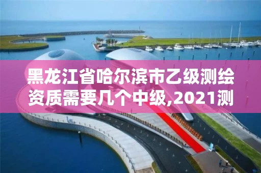黑龙江省哈尔滨市乙级测绘资质需要几个中级,2021测绘乙级资质要求。
