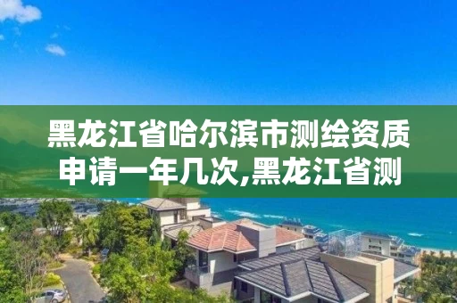 黑龙江省哈尔滨市测绘资质申请一年几次,黑龙江省测绘资质延期通知。