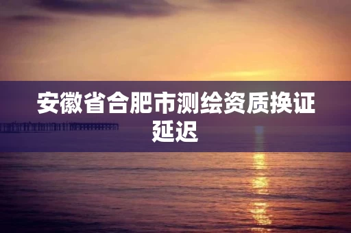 安徽省合肥市测绘资质换证延迟
