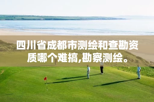 四川省成都市测绘和查勘资质哪个难搞,勘察测绘。