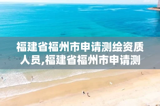 福建省福州市申请测绘资质人员,福建省福州市申请测绘资质人员名单。