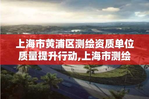 上海市黄浦区测绘资质单位质量提升行动,上海市测绘单位名单。