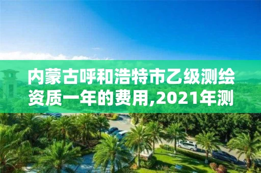 内蒙古呼和浩特市乙级测绘资质一年的费用,2021年测绘乙级资质。