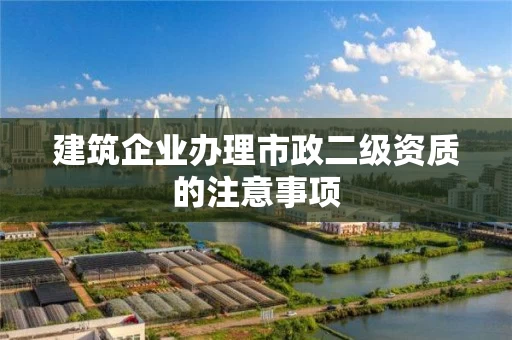 建筑企业办理市政二级资质的注意事项
