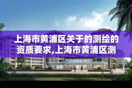 上海市黄浦区关于的测绘的资质要求,上海市黄浦区测绘中心。