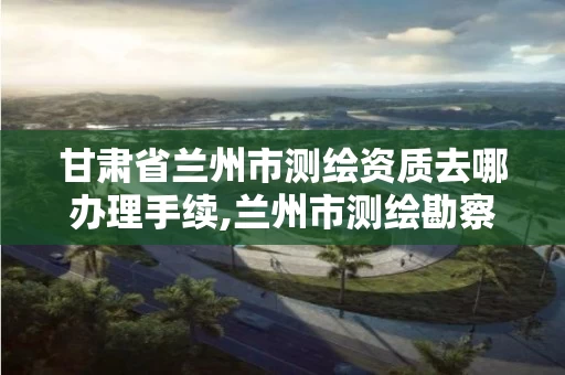甘肃省兰州市测绘资质去哪办理手续,兰州市测绘勘察研究院。