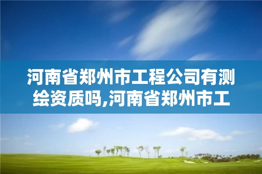 河南省郑州市工程公司有测绘资质吗,河南省郑州市工程公司有测绘资质吗多少钱。