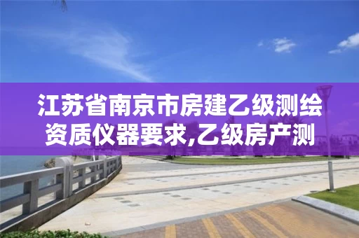 江苏省南京市房建乙级测绘资质仪器要求,乙级房产测绘资质业务范围。