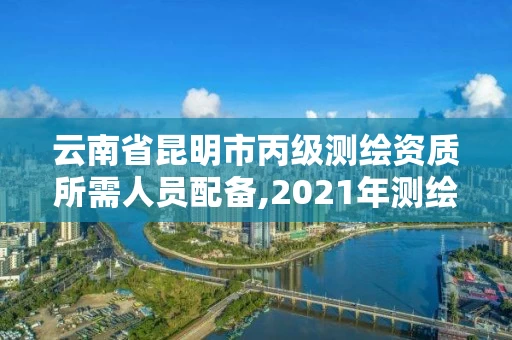 云南省昆明市丙级测绘资质所需人员配备,2021年测绘资质丙级申报条件。