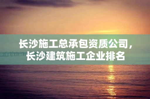 长沙施工总承包资质公司，长沙建筑施工企业排名