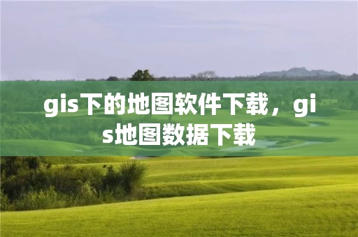 gis下的地图软件下载，gis地图数据下载