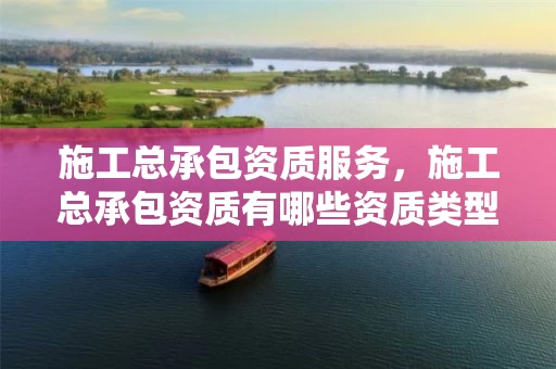 施工总承包资质服务，施工总承包资质有哪些资质类型