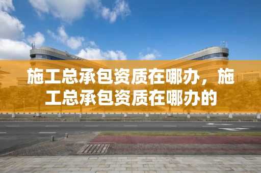 施工总承包资质在哪办，施工总承包资质在哪办的