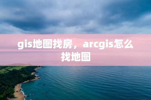 gis地图找房,arcgis怎么找地图 gis地图找房,arcgis怎么找地图