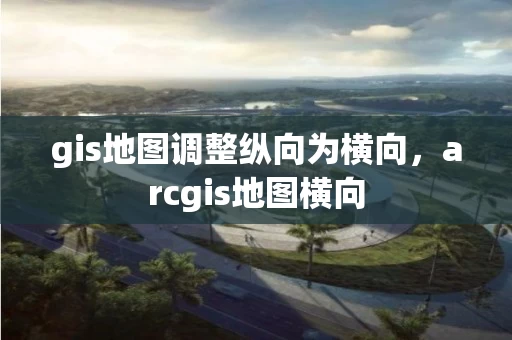 gis地图调整纵向为横向，arcgis地图横向