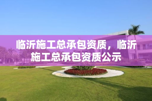 临沂施工总承包资质，临沂施工总承包资质公示