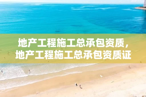 地产工程施工总承包资质，地产工程施工总承包资质证书