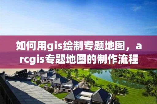 如何用gis绘制专题地图，arcgis专题地图的制作流程