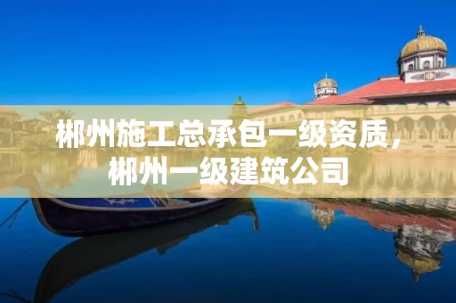 郴州施工总承包一级资质，郴州一级建筑公司