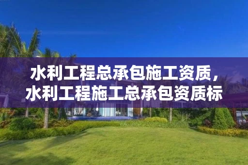 水利工程总承包施工资质，水利工程施工总承包资质标准