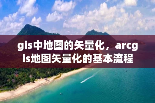 gis中地图的矢量化，arcgis地图矢量化的基本流程
