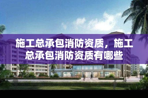 施工总承包消防资质，施工总承包消防资质有哪些