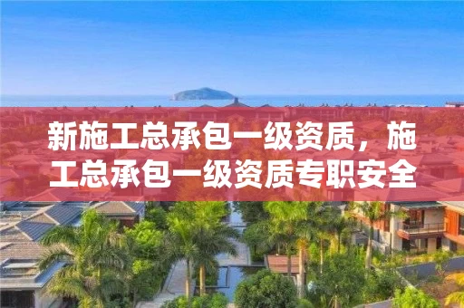 新施工总承包一级资质,施工总承包一级资质专职安全员有几人 新施工总承包一级资质,施工总承包一级资质专职安全员有几人