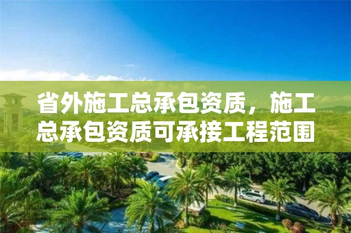 省外施工总承包资质，施工总承包资质可承接工程范围