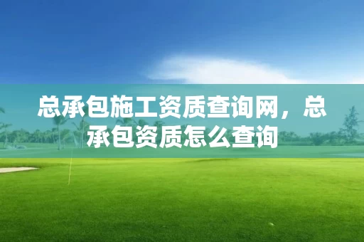 总承包施工资质查询网，总承包资质怎么查询