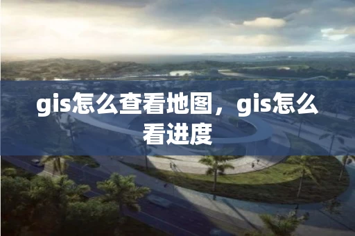gis怎么查看地图，gis怎么看进度