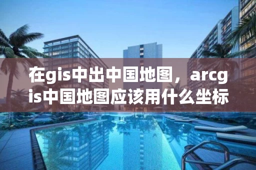 在gis中出中国地图，arcgis中国地图应该用什么坐标系