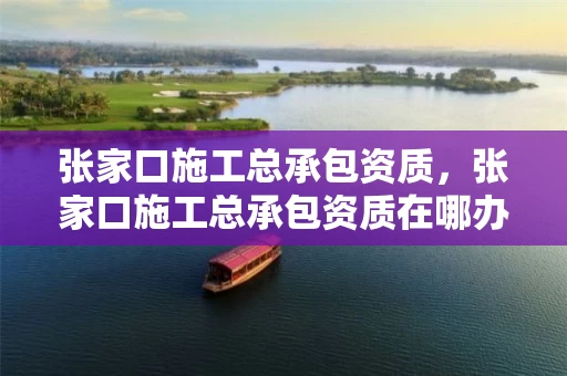 张家口施工总承包资质，张家口施工总承包资质在哪办理