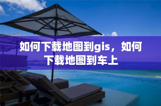 如何下载地图到gis，如何下载地图到车上