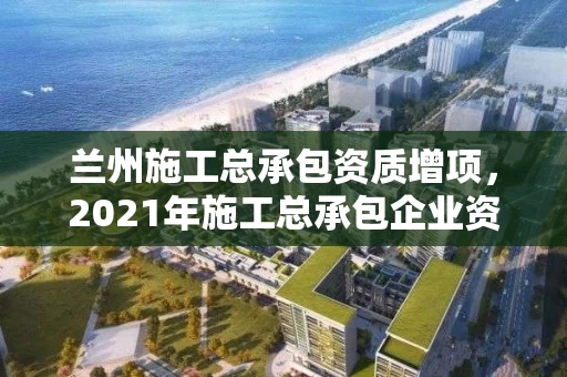 兰州施工总承包资质增项，2021年施工总承包企业资质新标准