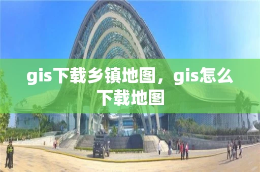 gis下载乡镇地图，gis怎么下载地图