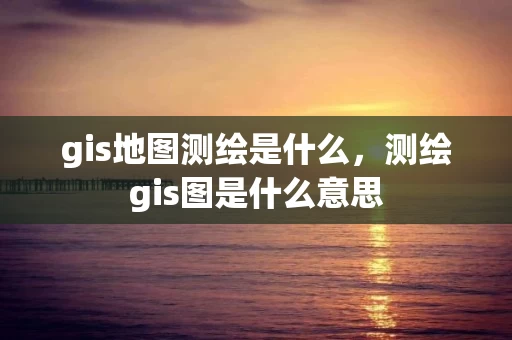 gis地图测绘是什么，测绘gis图是什么意思