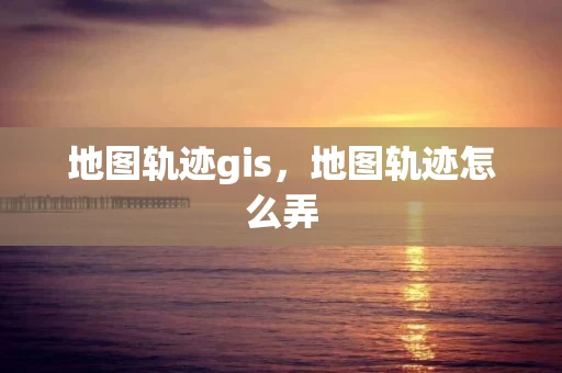 地图轨迹gis，地图轨迹怎么弄