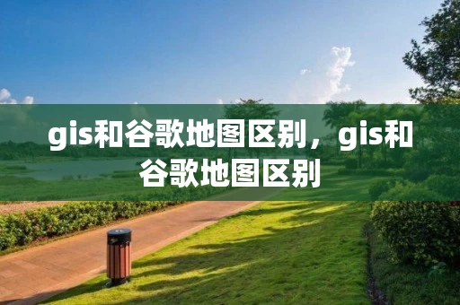 gis和谷歌地图区别，gis和谷歌地图区别