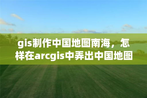 gis制作中国地图南海，怎样在arcgis中弄出中国地图