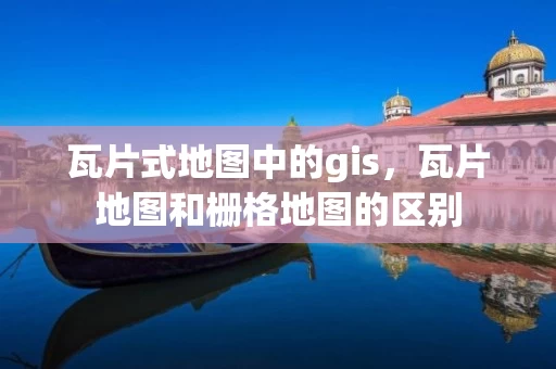 瓦片式地图中的gis，瓦片地图和栅格地图的区别