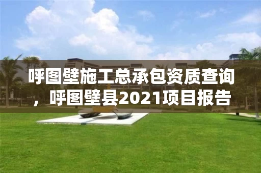 呼图壁施工总承包资质查询，呼图壁县2021项目报告